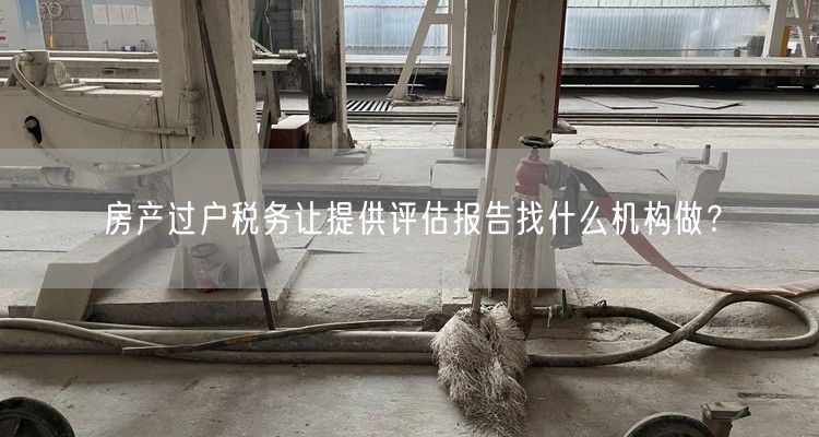 房产过户税务让提供评估报告找什么机构做？